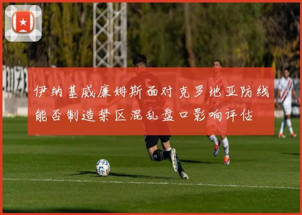 伊纳基威廉姆斯面对克罗地亚防线能否制造禁区混乱盘口影响评估