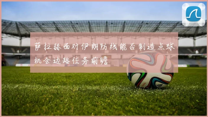 萨拉赫面对伊朗防线能否制造点球机会边路任务前瞻