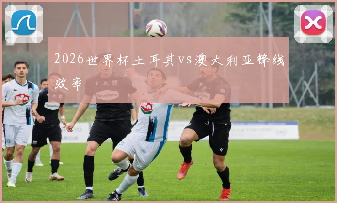 2026世界杯土耳其vs澳大利亚锋线效率