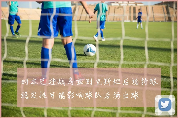 姆本巴迎战乌兹别克斯坦后场持球稳定性可能影响球队后场出球