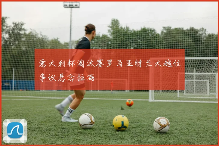 意大利杯淘汰赛罗马亚特兰大越位争议悬念拉满