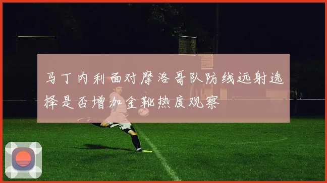 马丁内利面对摩洛哥队防线远射选择是否增加金靴热度观察