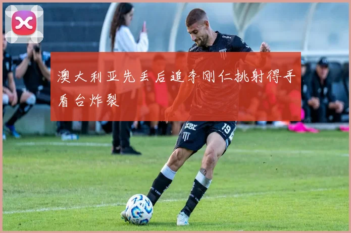澳大利亚先丢后追李刚仁挑射得手看台炸裂