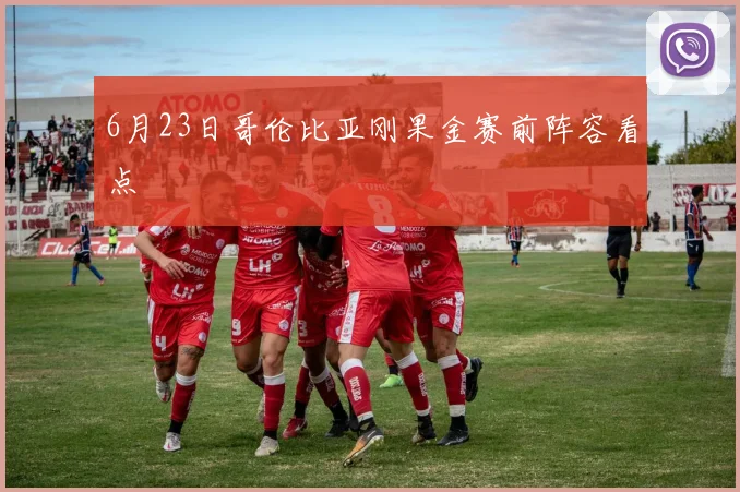 6月23日哥伦比亚刚果金赛前阵容看点