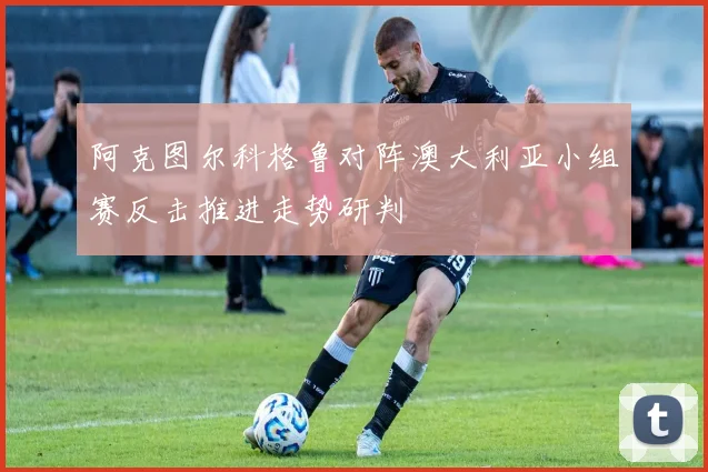 阿克图尔科格鲁对阵澳大利亚小组赛反击推进走势研判