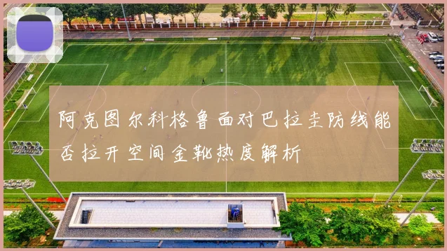 阿克图尔科格鲁面对巴拉圭防线能否拉开空间金靴热度解析