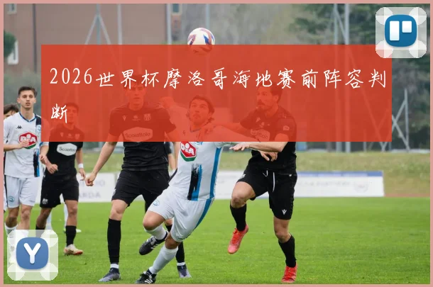 2026世界杯摩洛哥海地赛前阵容判断