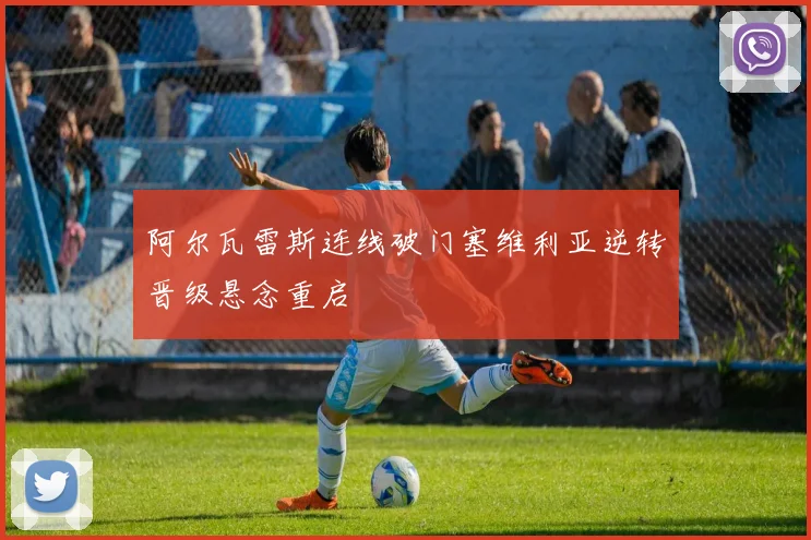 阿尔瓦雷斯连线破门塞维利亚逆转晋级悬念重启