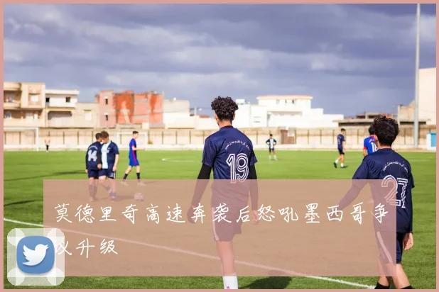 莫德里奇高速奔袭后怒吼墨西哥争议升级