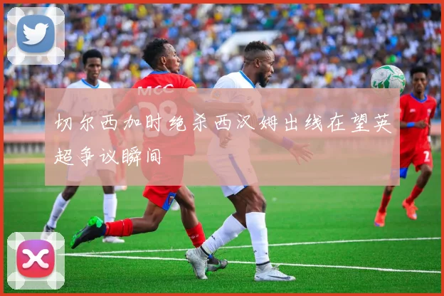 切尔西加时绝杀西汉姆出线在望英超争议瞬间