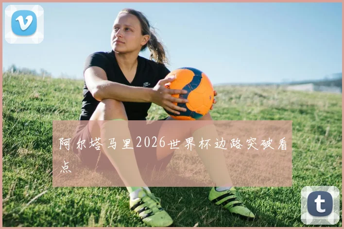 阿尔塔马里2026世界杯边路突破看点