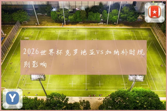2026世界杯克罗地亚vs加纳补时规则影响