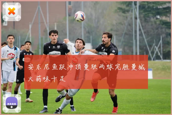 安东尼鱼跃冲顶曼联两球完胜曼城火药味十足
