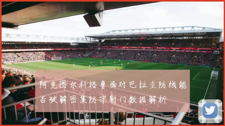 阿克图尔科格鲁面对巴拉圭防线能否破解密集防守射门数据解析