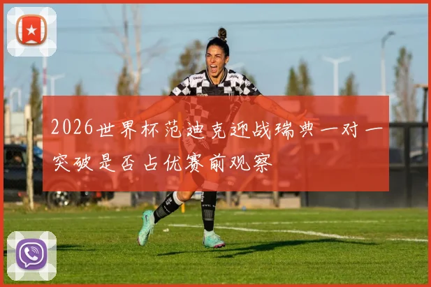 2026世界杯范迪克迎战瑞典一对一突破是否占优赛前观察