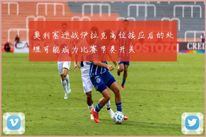 奥利塞迎战伊拉克高位接应后的处理可能成为比赛节奏开关