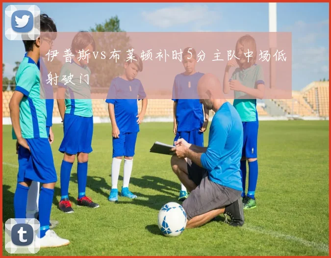伊普斯vs布莱顿补时5分主队中场低射破门