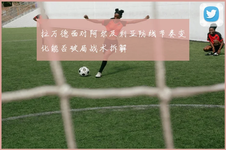 拉万德面对阿尔及利亚防线节奏变化能否破局战术拆解