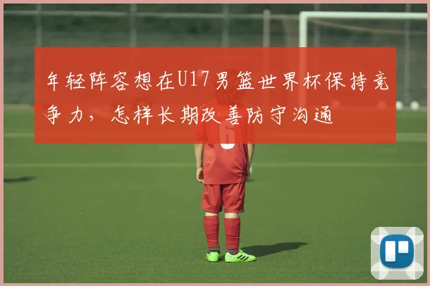 年轻阵容想在U17男篮世界杯保持竞争力,怎样长期改善防守沟通