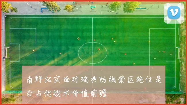 南野拓实面对瑞典防线禁区跑位是否占优战术价值前瞻
