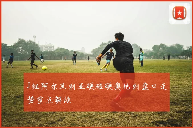 J组阿尔及利亚硬碰硬奥地利盘口走势重点解读