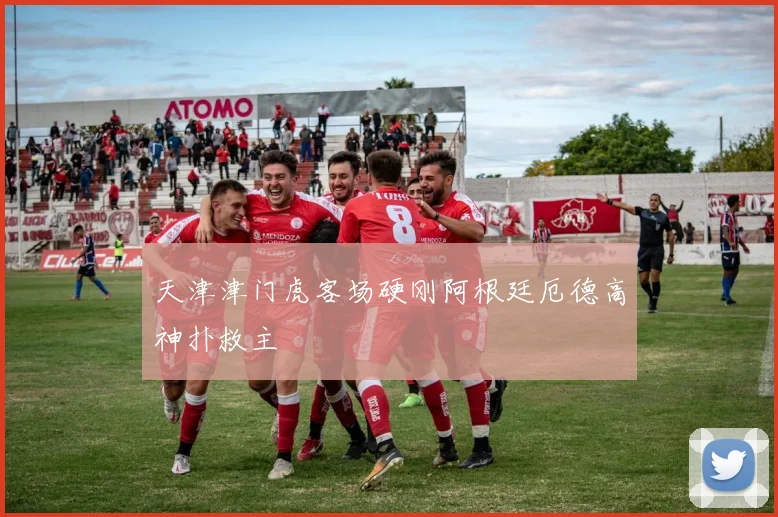 天津津门虎客场硬刚阿根廷厄德高神扑救主