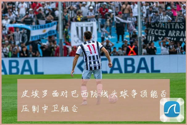 皮埃罗面对巴西防线头球争顶能否压制中卫组合