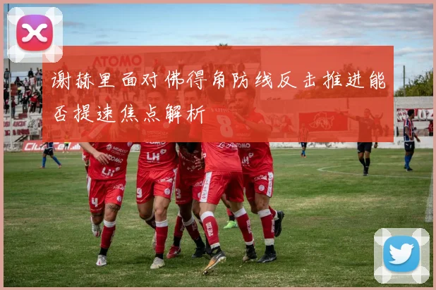 谢赫里面对佛得角防线反击推进能否提速焦点解析