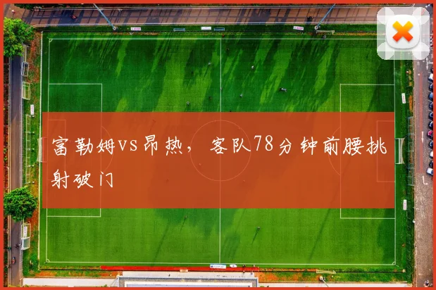 富勒姆vs昂热，客队78分钟前腰挑射破门