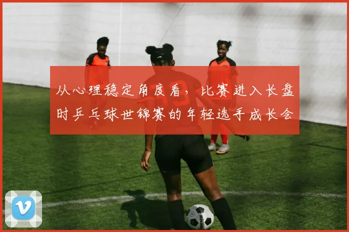 从心理稳定角度看，比赛进入长盘时乒乓球世锦赛的年轻选手成长会怎样变化