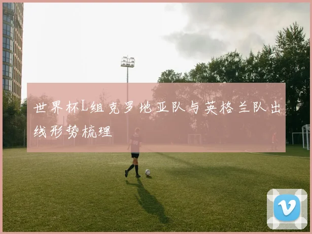 世界杯L组克罗地亚队与英格兰队出线形势梳理