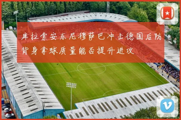 库拉索安东尼穆萨巴冲击德国后防背身拿球质量能否提升进攻