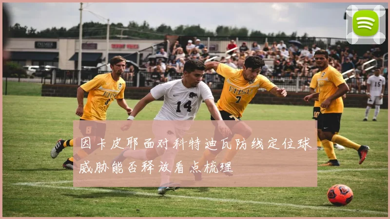 因卡皮耶面对科特迪瓦防线定位球威胁能否释放看点梳理