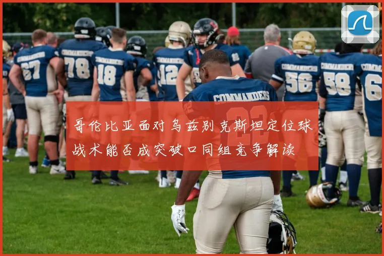 哥伦比亚面对乌兹别克斯坦定位球战术能否成突破口同组竞争解读