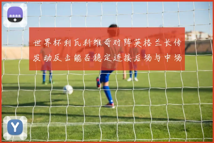 世界杯利瓦科维奇对阵英格兰长传发动反击能否稳定连接后场与中场