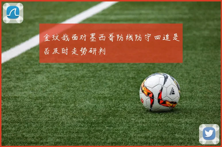 金玟哉面对墨西哥防线防守回追是否及时走势研判