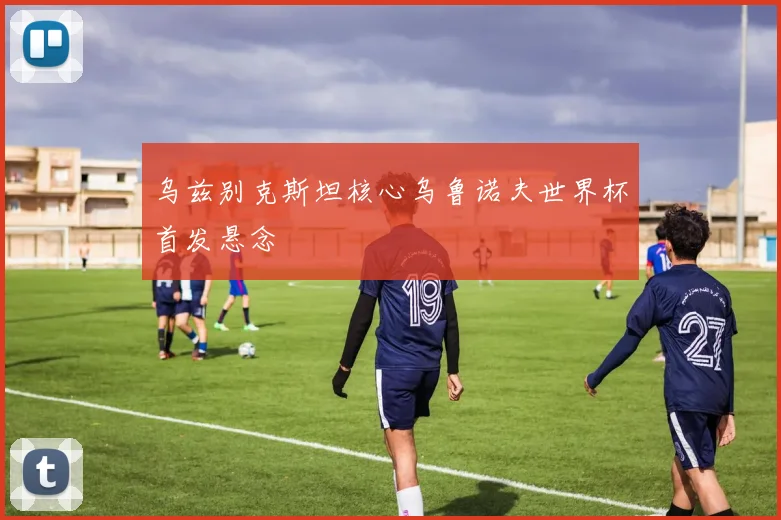 乌兹别克斯坦核心乌鲁诺夫世界杯首发悬念