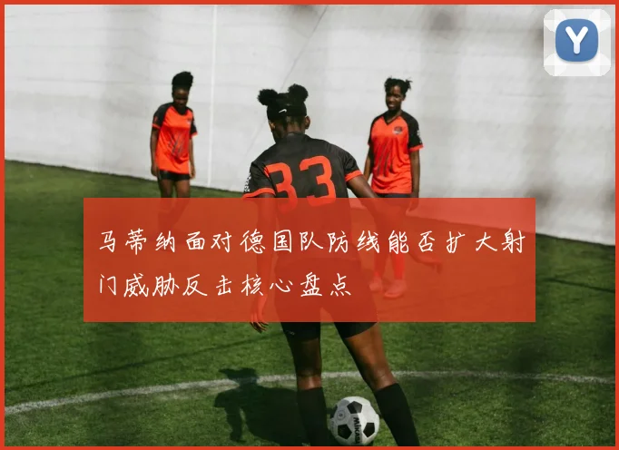 马蒂纳面对德国队防线能否扩大射门威胁反击核心盘点