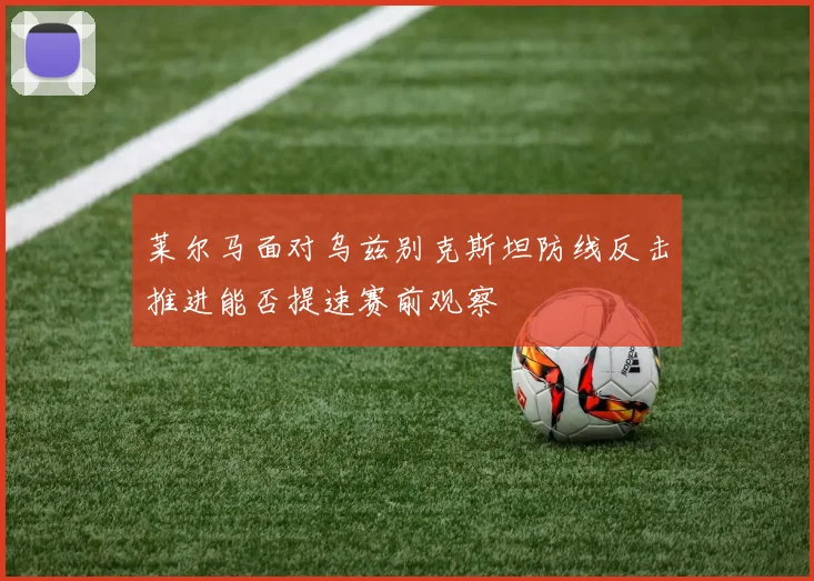 莱尔马面对乌兹别克斯坦防线反击推进能否提速赛前观察
