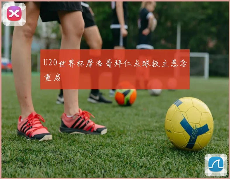 U20世界杯摩洛哥拜仁点球救主悬念重启