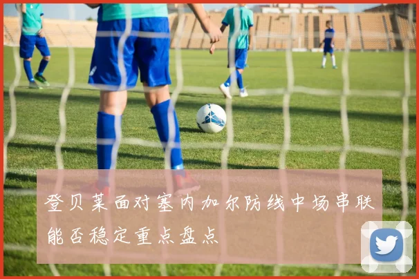 登贝莱面对塞内加尔防线中场串联能否稳定重点盘点