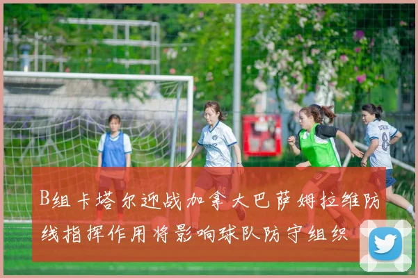 B组卡塔尔迎战加拿大巴萨姆拉维防线指挥作用将影响球队防守组织