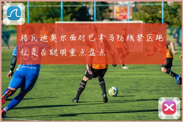 格瓦迪奥尔面对巴拿马防线禁区跑位是否聪明重点盘点