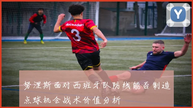 努涅斯面对西班牙队防线能否制造点球机会战术价值分析