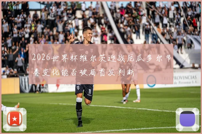 2026世界杯维尔茨迎战厄瓜多尔节奏变化能否破局首发判断