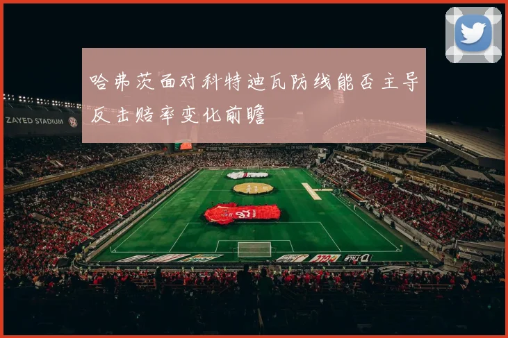 哈弗茨面对科特迪瓦防线能否主导反击赔率变化前瞻